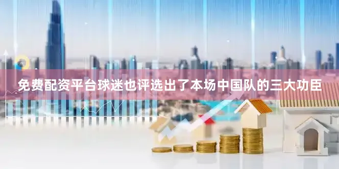 免费配资平台球迷也评选出了本场中国队的三大功臣