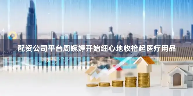 配资公司平台周婉婷开始细心地收拾起医疗用品