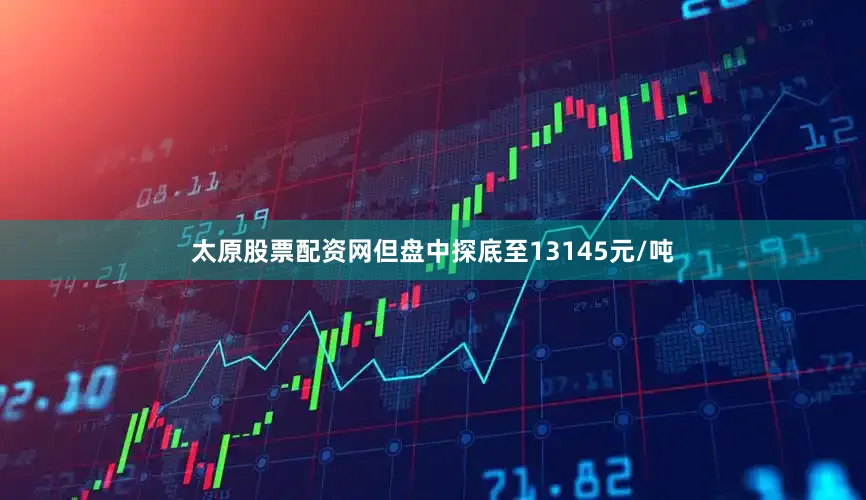 太原股票配资网但盘中探底至13145元/吨