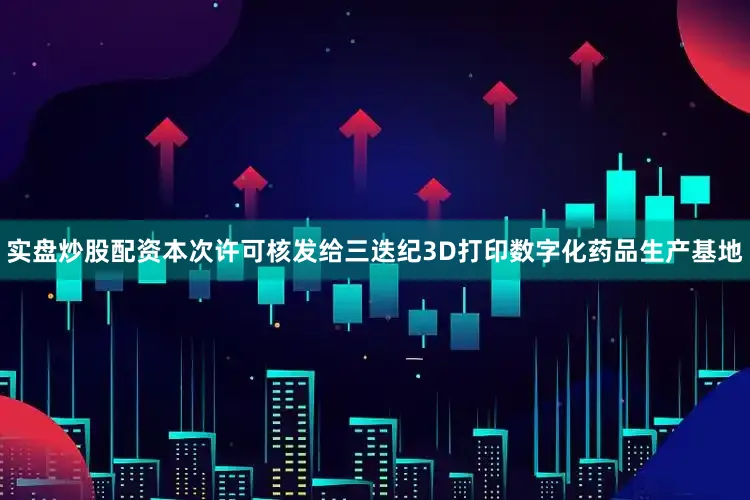 实盘炒股配资本次许可核发给三迭纪3D打印数字化药品生产基地