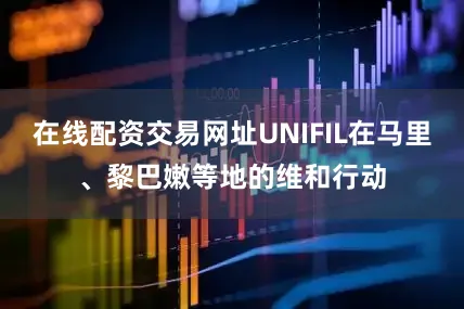 在线配资交易网址UNIFIL在马里、黎巴嫩等地的维和行动