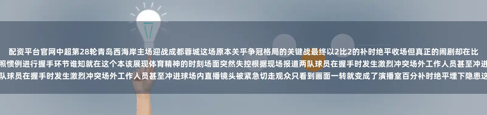 配资平台官网中超第28轮青岛西海岸主场迎战成都蓉城这场原本关乎争冠格局的关键战最终以2比2的补时绝平收场但真正的闹剧却在比赛结束后才上演握手环节爆发冲突当主裁判吹响终场哨音双方球员按照惯例进行握手环节谁知就在这个本该展现体育精神的时刻场面突然失控根据现场报道两队球员在握手时发生激烈冲突场外工作人员甚至冲进球场内直播镜头被紧急切走观众只看到画面一转就变成了演播室百分补时绝平埋下隐患这场冲突的种子早在